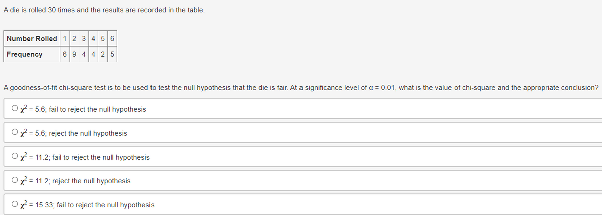 A die is rolled 30 times and the results are recorded in the table.
Number Rolled 123456
Frequency
694425
A goodness-of-fit chi-square test is to be used to test the null hypothesis that the die is fair. At a significance level of a = 0.01, what is the value of chi-square and the appropriate conclusion?
Ox 5.6; fail to reject the null hypothesis
25.6; reject the null hypothesis
Ox11.2; fail to reject the null hypothesis
Ox² = 11.2; reject the null hypothesis
Ox² = 15.33; fail to reject the null hypothesis