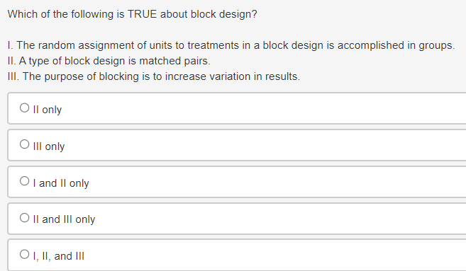 Which of the following is TRUE about block design?
I. The random assignment of units to treatments in a block design is accomplished in groups.
II. A type of block design is matched pairs.
III. The purpose of blocking is to increase variation in results.
Oll only
O III only
OI and II only
O II and III only
OI, II, and III