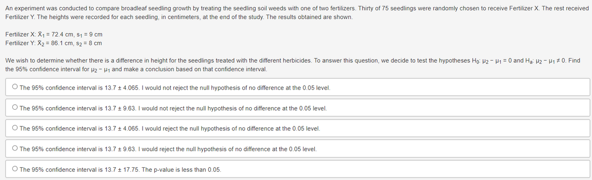 An experiment was conducted to compare broadleaf seedling growth by treating the seedling soil weeds with one of two fertilizers. Thirty of 75 seedlings were randomly chosen to receive Fertilizer X. The rest received
Fertilizer Y. The heights were recorded for each seedling, in centimeters, at the end of the study. The results obtained are shown.
Fertilizer X: X₁ = 72.4 cm, s₁ = 9 cm
Fertilizer Y: X2=86.1 cm, s₂ = 8 cm
We wish to determine whether there is a difference in height for the seedlings treated with the different herbicides. To answer this question, we decide to test the hypotheses Ho: H2 - H₁ = 0 and Ha: H2 - μ1 # 0. Find
the 95% confidence interval for μ2 - μ₁ and make a conclusion based on that confidence interval.
O The 95% confidence interval is 13.7 ± 4.065. I would not reject the null hypothesis of no difference at the 0.05 level.
O The 95% confidence interval is 13.7 ± 9.63. I would not reject the null hypothesis of no difference at the 0.05 level.
○ The 95% confidence interval is 13.7 ± 4.065. I would reject the null hypothesis of no difference at the 0.05 level.
O The 95% confidence interval is 13.7 ± 9.63. I would reject the null hypothesis of no difference at the 0.05 level.
O The 95% confidence interval is 13.7 ± 17.75. The p-value is less than 0.05.