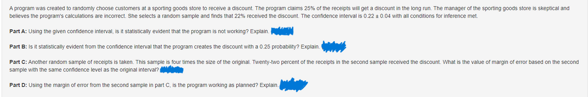 A program was created to randomly choose customers at a sporting goods store to receive a discount. The program claims 25% of the receipts will get a discount in the long run. The manager of the sporting goods store is skeptical and
believes the program's calculations are incorrect. She selects a random sample and finds that 22% received the discount. The confidence interval is 0.22 ± 0.04 with all conditions for inference met.
Part A: Using the given confidence interval, is it statistically evident that the program is not working? Explain.
Part B: Is it statistically evident from the confidence interval that the program creates the discount with a 0.25 probability? Explain.
Part C: Another random sample of receipts is taken. This sample is four times the size of the original. Twenty-two percent of the receipts in the second sample received the discount. What is the value of margin of error based on the second
sample with the same confidence level as the original interval?
Part D: Using the margin of error from the second sample in part C, is the program working as planned? Explain.