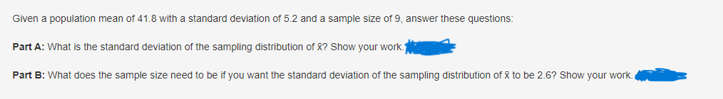 Given a population mean of 41.8 with a standard deviation of 5.2 and a sample size of 9, answer these questions:
Part A: What is the standard deviation of the sampling distribution of X? Show your work.
Part B: What does the sample size need to be if you want the standard deviation of the sampling distribution of x to be 2.6? Show your work.