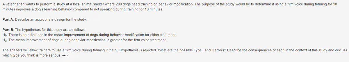 A veterinarian wants to perform a study at a local animal shelter where 200 dogs need training on behavior modification. The purpose of the study would be to determine if using a firm voice during training for 10
minutes improves a dog's learning behavior compared to not speaking during training for 10 minutes.
Part A: Describe an appropriate design for the study.
Part B: The hypotheses for this study are as follows:
Ho: There is no difference in the mean improvement of dogs during behavior modification for either treatment.
Ha: The mean improvement of dogs during behavior modification is greater for the firm voice treatment.
The shelters will allow trainers to use a firm voice during training if the null hypothesis is rejected. What are the possible Type I and II errors? Describe the consequences of each in the context of this study and discuss
which type you think is more serious.n