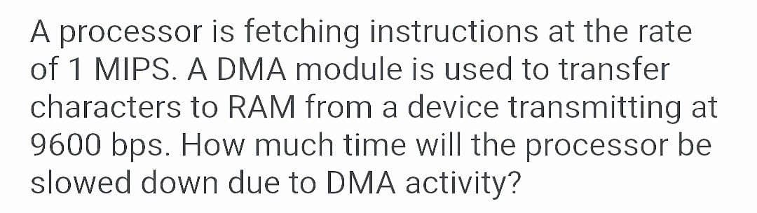 A processor is fetching instructions at the rate
of 1 MIPS. A DMA module is used to transfer
characters to RAM from a device transmitting at
9600 bps. How much time will the processor be
slowed down due to DMA activity?
