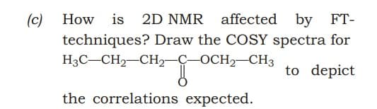 (c)
techniques? Draw the COSY spectra for
H3C-CH2-CH,-C-OCH, CH3
How is 2D NMR affected
by FT-
to depict
the correlations expected.
