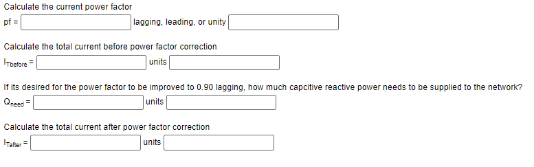 Calculate the current power factor
pf =
lagging, leading, or unity
Calculate the total current before power factor correction
Tbefore=
units
If its desired for the power factor to be improved to 0.90 lagging, how much capcitive reactive power needs to be supplied to the network?
Qneed=
units
Calculate the total current after power factor correction
units
Tafter