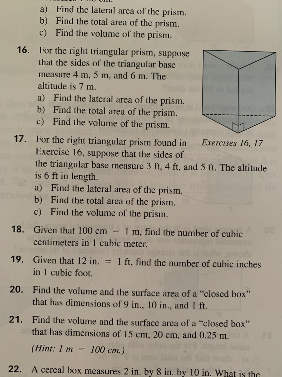 a) Find the lateral area of the prism.
b) Find the total area of the prism.
c) Find the volume of the prism.
16. For the right triangular prism, suppose
that the sides of the triangular base
measure 4 m, 5 m, and 6 m. The
altitude is 7 m.
a) Find the lateral area of the prism.
b) Find the total area of the prism.
c) Find the volume of the prism.
Exercises 16, 17
17. For the right triangular prism found in
Exercise 16, suppose that the sides of
the triangular base measure 3 ft, 4 ft, and 5 ft. The altitude
is 6 ft in length.
a) Find the lateral area of the prism.
b) Find the total area of the prism.
c) Find the volume of the prism.
18. Given that 100 cm
1 m, find the number of cubic
centimeters in 1 cubic meter.
nworda
1 ft, find the number of cubic inches
19. Given that 12 in.
in 1 cubic foot.
20. Find the volume and the surface area of a "closed box"
that has dimensions of 9 in., 10 in., and 1 ft.
21. Find the volume and the surface area of a "closed box"
sr that has dimensions of 15 cm, 20 cm, and 0.25 m.
(Hint: 1 m =
100 cm.)
22. A cereal box measures 2 in. by 8 in. by 10 in. What is the
