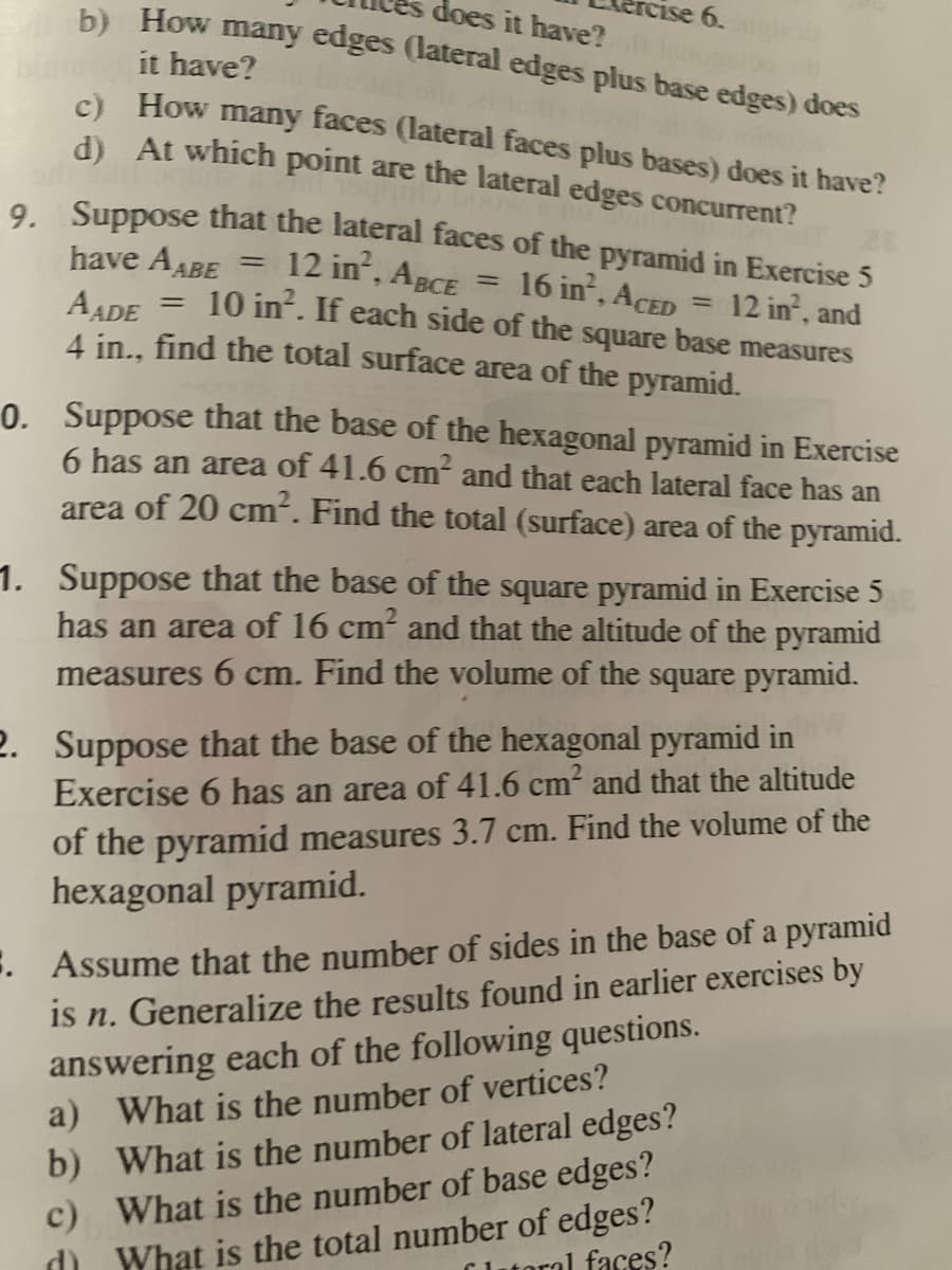 rCise 6.
does it have?
b) How many edges (lateral edges plus base edges) does
it have?
C) How many faces (lateral faces plus bases) does it have?
d At which point are the lateral edges concurrent?
. Suppose that the lateral faces of the pyramid in Exercise 5
12 in, ABCE = 16 in, ACED
10 in?. If each side of the square base measures
have AABE =
12 in, and
%3D
AADE
4 in., find the total surface area of the pyramid.
%3D
0. Suppose that the base of the hexagonal pyramid in Exercise
6 has an area of 41.6 cm and that each lateral face has an
area of 20 cm. Find the total (surface) area of the pyramid.
1. Suppose that the base of the square pyramid in Exercise 5
has an area of 16 cm and that the altitude of the pyramid
measures 6 cm. Find the volume of the square pyramid.
2. Suppose that the base of the hexagonal pyramid in
Exercise 6 has an area of 41.6 cm and that the altitude
of the pyramid measures 3.7 cm. Find the volume of the
hexagonal pyramid.
. Assume that the number of sides in the base of a pyramid
is n. Generalize the results found in earlier exercises by
answering each of the following questions.
a) What is the number of vertices?
b) What is the number of lateral edges?
c)
What is the number of base edges?
d What is the total number of edges?
Lutoral faces?
