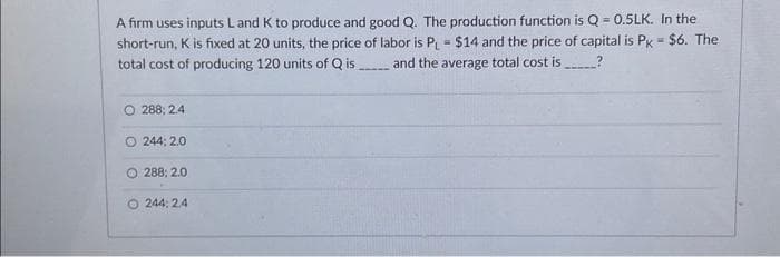 A firm uses inputs L and K to produce and good Q. The production function is Q-0.5LK. In the
short-run, K is fixed at 20 units, the price of labor is PL = $14 and the price of capital is Pk = $6. The
total cost of producing 120 units of Qis and the average total cost is?
O 288; 2.4
O244: 2.0
O 288; 2.0
244:24