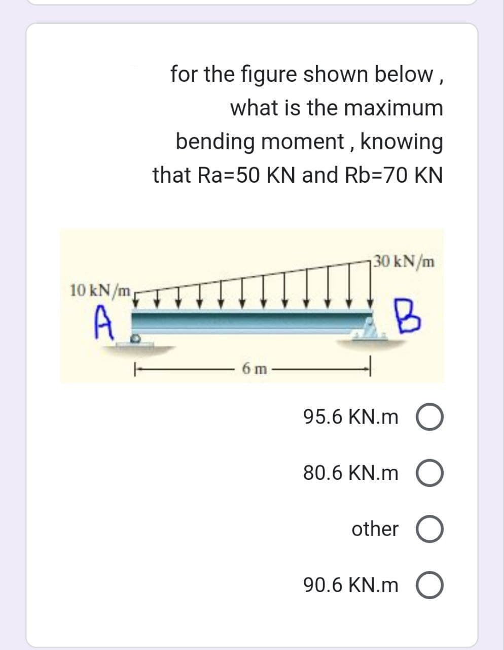 for the figure shown below,
what is the maximum
bending moment, knowing
that Ra=50 KN and Rb-70 KN
10 kN/m
A
6 m
30 kN/m
B
95.6 KN.m O
80.6 KN.m O
other O
90.6 KN.m O