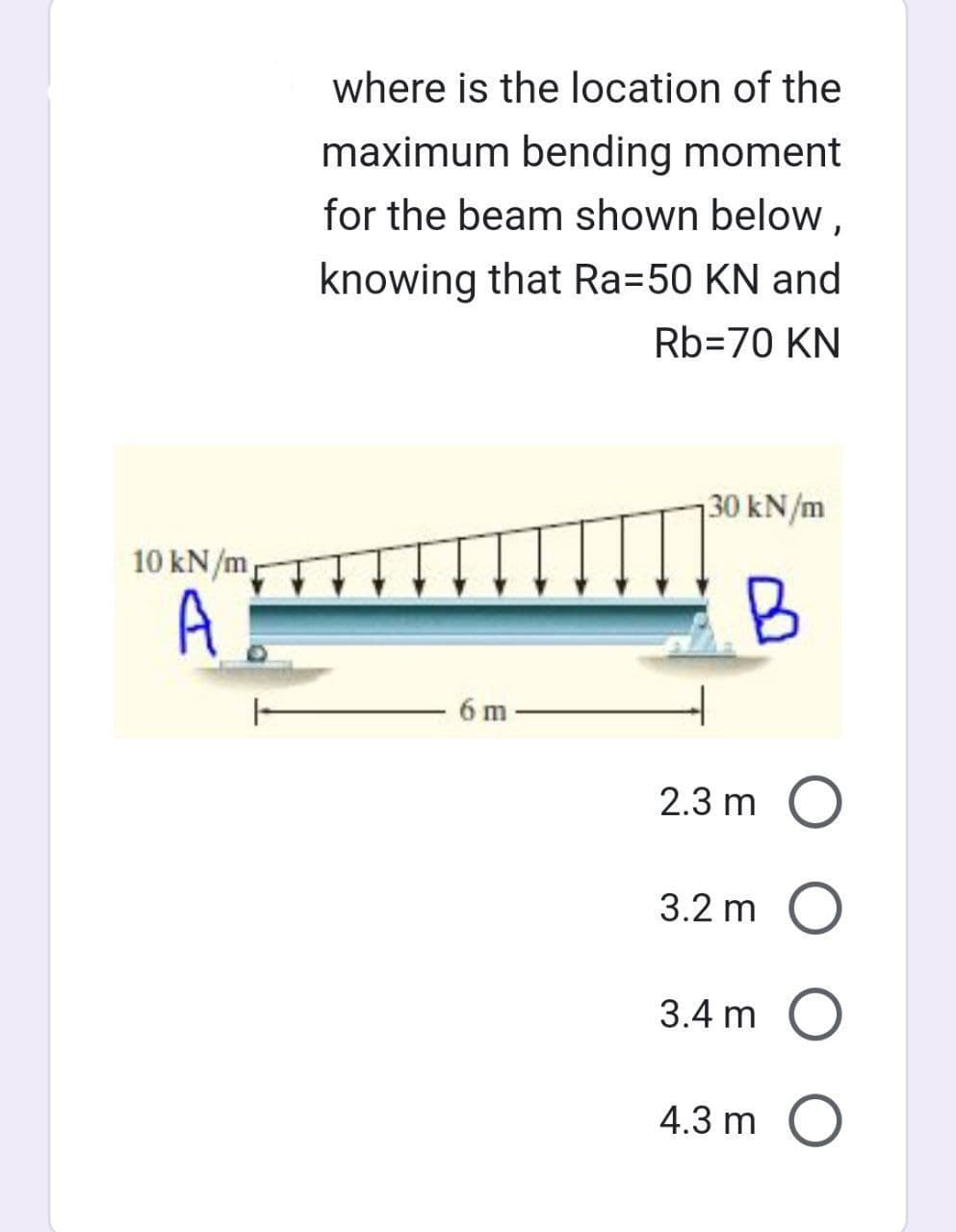 where is the location of the
maximum bending moment
for the beam shown below,
knowing that Ra=50 KN and
Rb=70 KN
10 kN/m
A
6 m
30 kN/m
B
2.3 m O
3.2 m O
3.4 m O
4.3 m O