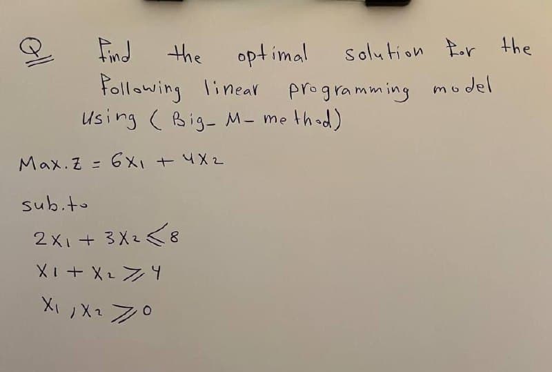 oll
Find the optimal
Solution For the
Following linear programming model
Using Big-M- method)
Max. Z=6x1 + 4x2
sub.to
2X1+3X28
X1 + X 2 X 4
X1, X2 70