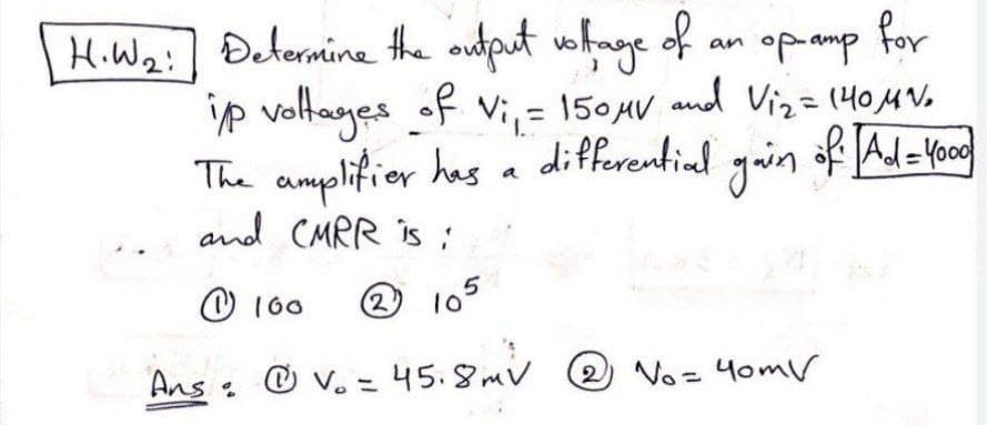 for
H.W2:] Determine the output
ip voltages of Vi, = 150AV and Viz=(404V.
The amplifier has a differential yuin af Al-food
vohnge of an opamp
%3D
of Ad= Yood
and CMRR is :
O 160
2 10°
Ans @ v. = 45.8mv
O v. = 45. SmV
2 No= 4omV
