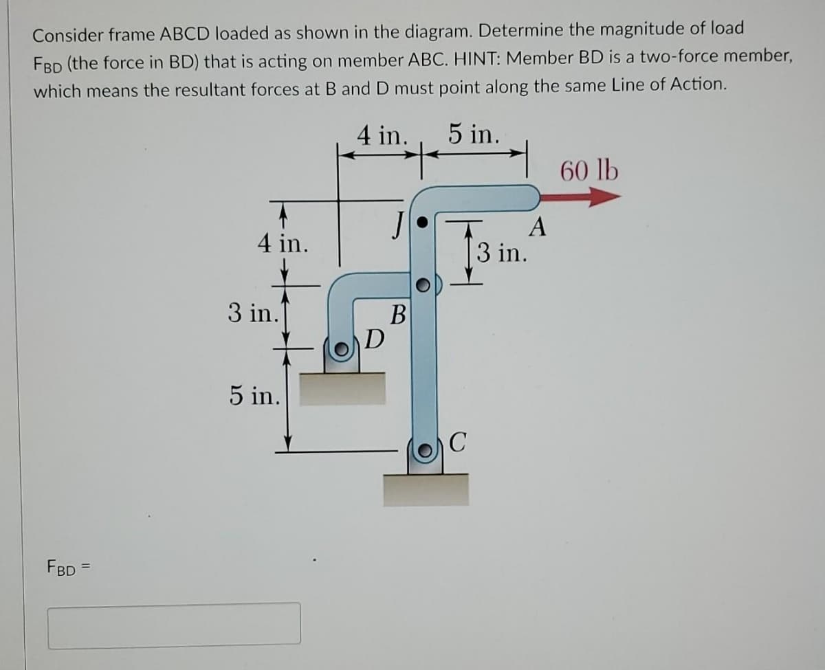 Consider frame ABCD loaded as shown in the diagram. Determine the magnitude of load
FBD (the force in BD) that is acting on member ABC. HINT: Member BD is a two-force member,
which means the resultant forces at B and D must point along the same Line of Action.
4 in.
5 in.
60 lb
A
3 in.
4 in.
3 in.
В
D
5 in.
FBD

