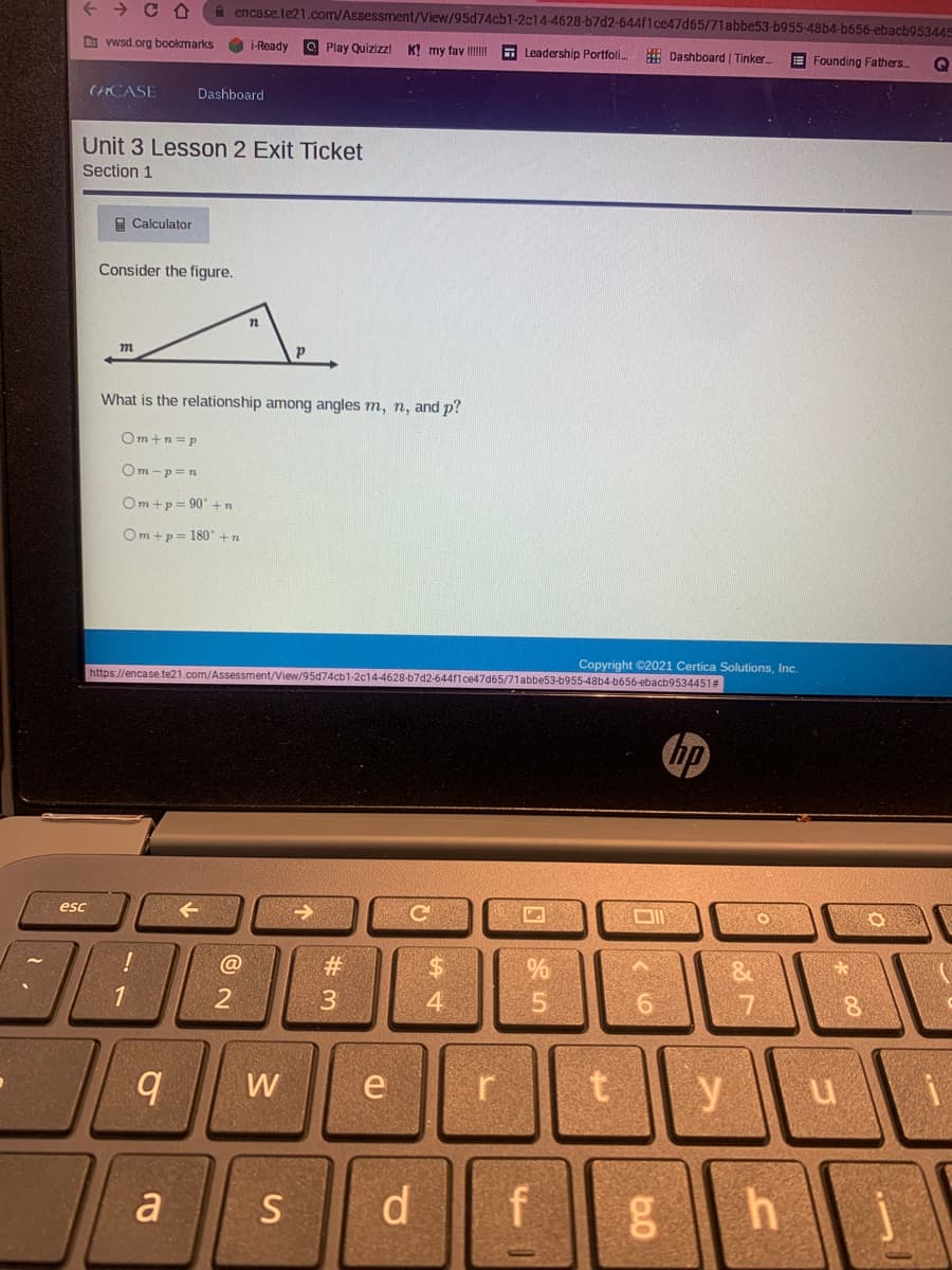 + > C A
A encase.te21.com/Assessment/View/95d74cb1-2c14-4628-67d2-644f1ce47d65/71abbe53-b955-48b4-b656-ebacb953445
D vwsd.org bookmarks
O i-Ready O Play Quizizzl
K! my fav III
E Leadership Portfoli.
E Dashboard | Tinker
E Founding Fathers.
CHCASE
Dashboard
Unit 3 Lesson 2 Exit Ticket
Section 1
A Calculator
Consider the figure.
What is the relationship among angles m, n, and p?
Om+n =p
Om -p=n
Om+p = 90 + n
Om +p= 180° +n
https://encase.te21.com/Assessment/View/95d74cb1-2c14-4628-b7d2-644f1ce47d65/71abbe53-b955-48b4-b656-ebacb9534451#
Copyright ©2021 Certica Solutions, Inc.
hp
esc
#
24
1
4
9.
W
y
a
S
d.
