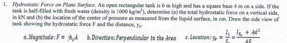 1. Hydrostatic Force on Plane Surface. An open rectangular tank is 6 m high and has a square base 4 m on a side. If the
tank is half-filled with fresh water (density is 1000 kg/m'), determine (a) the total hydrostatic force on a vertical side,
in kN and (b) the location of the center of pressure as measured from the liquid surface, in cm. Draw the side view of
tank showing the hydrostatic force F and the distance, yp.
Is I + Ad
a. Magnitude: F = yh,A b.Direction: Perpendicular to the Area
c. Location: y, ===
S.
