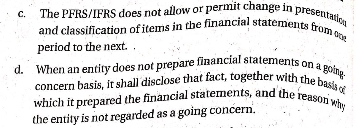 d. When an entity does not prepare financial statements on a g
and classification of items in the financial statements from o
concern basis, it shall disclose that fact, together with the basis of
which it prepared the financial statements, and the reason why
The PFRS/IFRS does not allow or permit change in presentation
С.
one
period to the next.
going
d. When an entity does not prepare financial statements on o
which it prepared the financial statements, and the reaso of
the entity is not regarded as a going concern.
