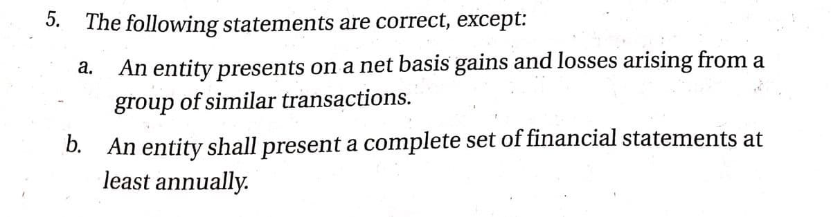 5. The following statements are correct, except:
An entity presents on a net basis gains and losses arising from a
а.
group of similar transactions.
b. An entity shall present a complete set of financial statements at
least annually.
