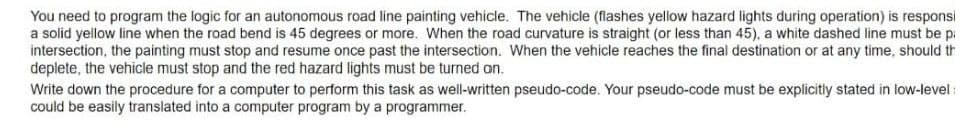 You need to program the logic for an autonomous road line painting vehicle. The vehicle (flashes yellow hazard lights during operation) is responsi
a solid yellow line when the road bend is 45 degrees or more. When the road curvature is straight (or less than 45), a white dashed line must be p:
intersection, the painting must stop and resume once past the intersection. When the vehicle reaches the final destination or at any time, should th
deplete, the vehicle must stop and the red hazard lights must be turned on.
Write down the procedure for a computer to perform this task as well-written pseudo-code. Your pseudo-code must be explicitly stated in low-level :
could be easily translated into a computer program by a programmer.

