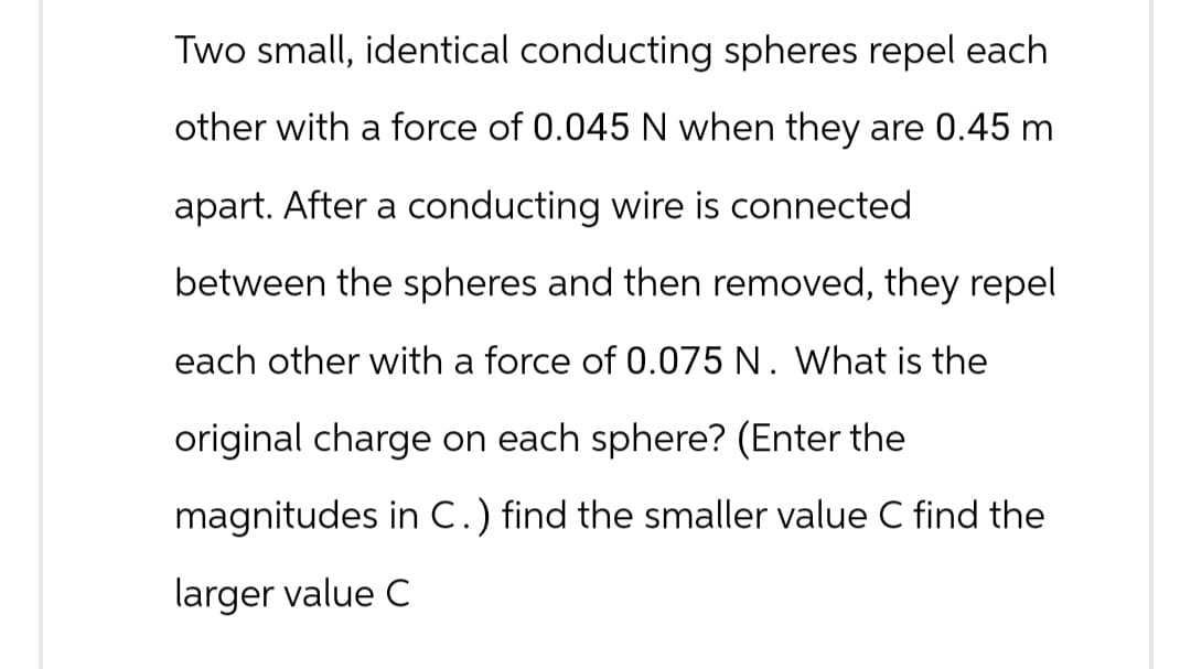 Two small, identical conducting spheres repel each
other with a force of 0.045 N when they are 0.45 m
apart. After a conducting wire is connected
between the spheres and then removed, they repel
each other with a force of 0.075 N. What is the
original charge on each sphere? (Enter the
magnitudes in C.) find the smaller value C find the
larger value C
