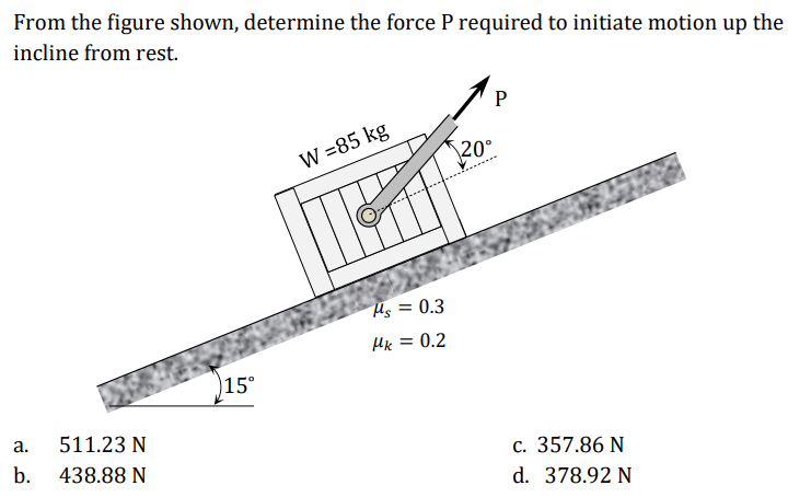 From the figure shown, determine the force P required to initiate motion up the
incline from rest.
W =85 kg
\20°
Hs = 0.3
Hx = 0.2
)15°
а.
511.23 N
b.
438.88 N
c. 357.86 N
d. 378.92 N
