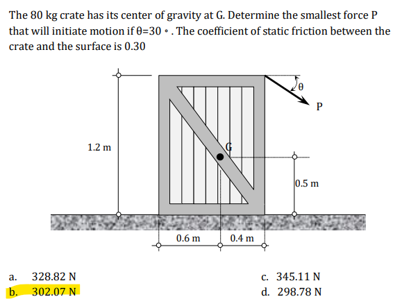 The 80 kg crate has its center of gravity at G. Determine the smallest force P
that will initiate motion if 0=30 • . The coefficient of static friction between the
crate and the surface is 0.30
P
1.2 m
0.5 m
0.6 m
0.4 m
328.82 N
c. 345.11 N
а.
b. 302.07 N
d. 298.78 N
