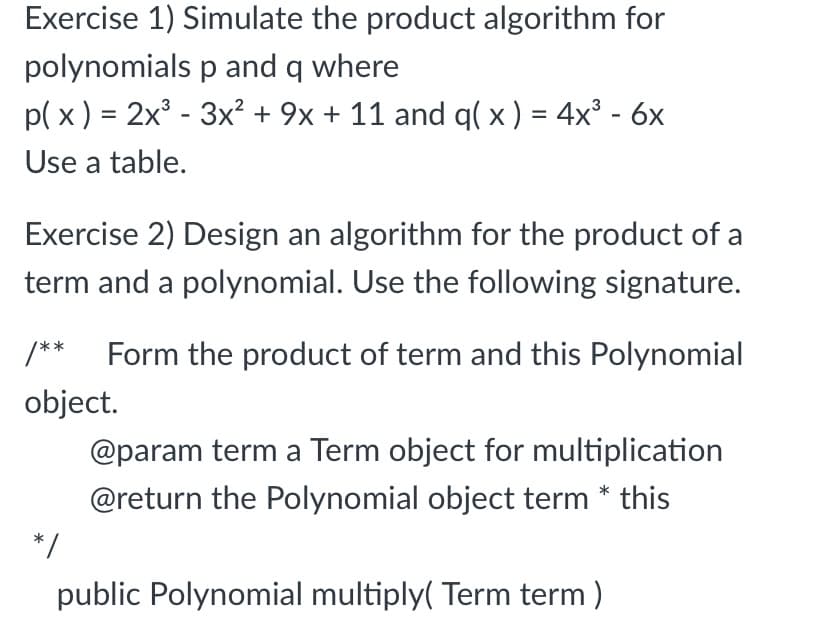 Exercise 1) Simulate the product algorithm for
polynomials p and q where
p( x ) = 2x° - 3x² + 9x + 11 and q( x ) = 4x³ - 6x
Use a table.
Exercise 2) Design an algorithm for the product of a
term and a polynomial. Use the following signature.
/**
Form the product of term and this Polynomial
object.
@param term a Term object for multiplication
@return the Polynomial object term * this
*/
public Polynomial multiply( Term term)
