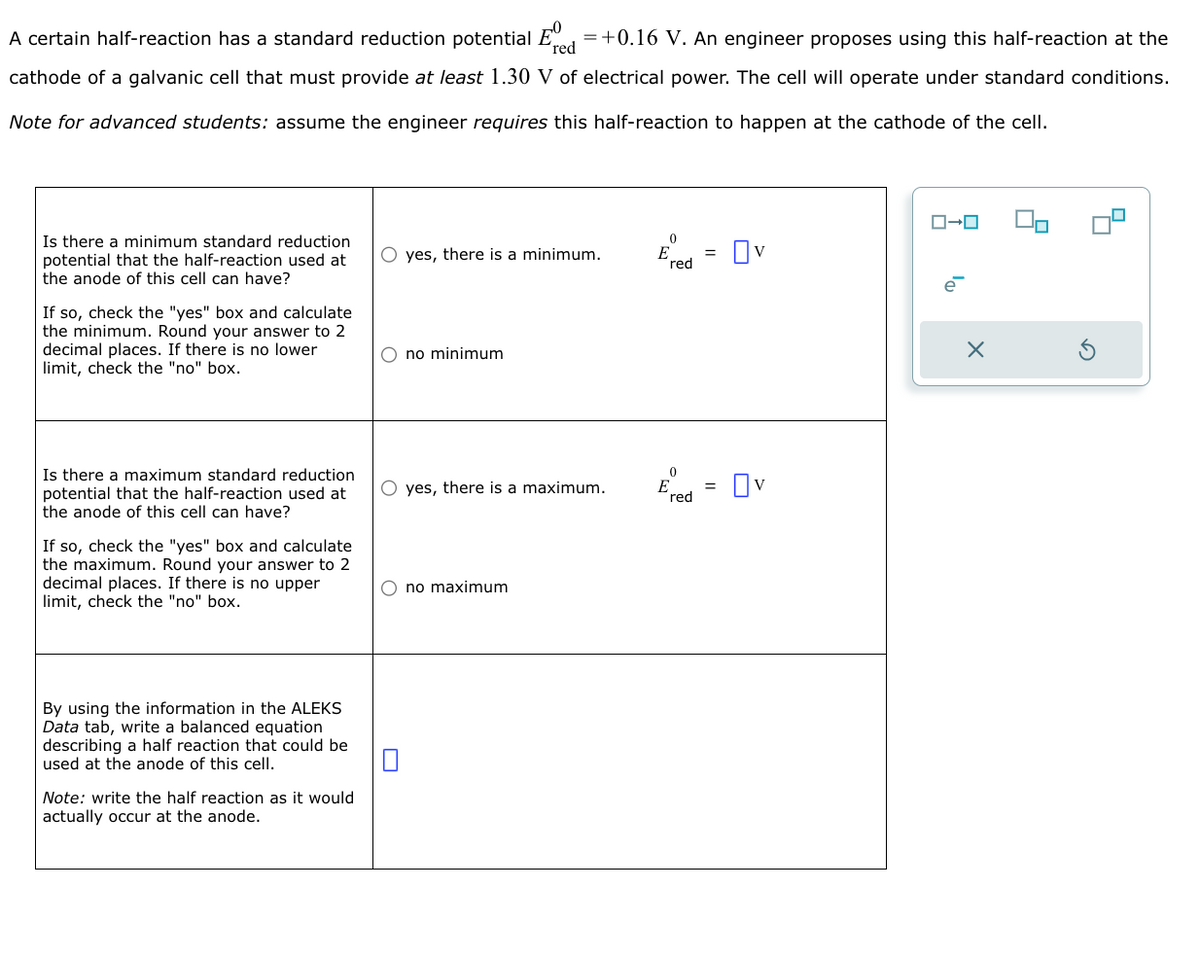 red
A certain half-reaction has a standard reduction potential E = +0.16 V. An engineer proposes using this half-reaction at the
cathode of a galvanic cell that must provide at least 1.30 V of electrical power. The cell will operate under standard conditions.
Note for advanced students: assume the engineer requires this half-reaction to happen at the cathode of the cell.
Is there a minimum standard reduction
potential that the half-reaction used at
the anode of this cell can have?
If so, check the "yes" box and calculate
the minimum. Round your answer to 2
decimal places. If there is no lower
limit, check the "no" box.
Is there a maximum standard reduction
potential that the half-reaction used at
the anode of this cell can have?
If so, check the "yes" box and calculate
the maximum. Round your answer to 2
decimal places. If there is no upper
limit, check the "no" box.
By using the information in the ALEKS
Data tab, write a balanced equation
describing a half reaction that could be
used at the anode of this cell.
Note: write the half reaction as it would
actually occur at the anode.
O yes, there is a minimum.
O no minimum
O yes, there is a maximum.
no maximum
0
red
=
=
Ov
Ov
ローロ
e
X