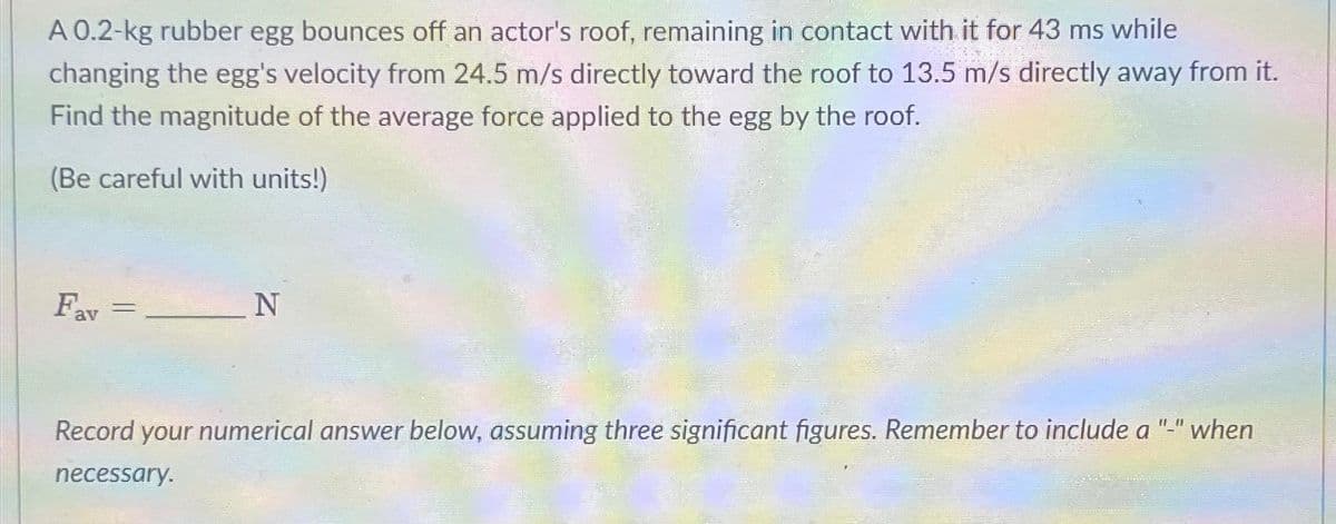 A 0.2-kg rubber egg bounces off an actor's roof, remaining in contact with it for 43 ms while
changing the egg's velocity from 24.5 m/s directly toward the roof to 13.5 m/s directly away from it.
Find the magnitude of the average force applied to the egg by the roof.
(Be careful with units!)
Fav=
=
N
Record your numerical answer below, assuming three significant figures. Remember to include a "-" when
necessary.