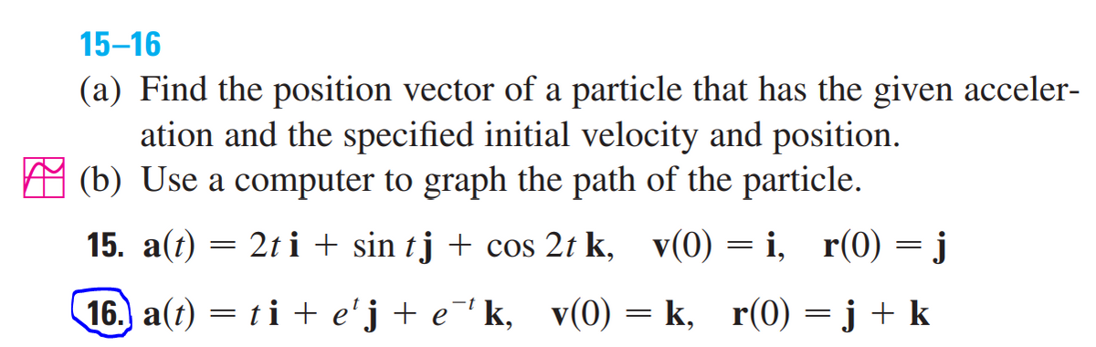 15-16
(a) Find the position vector of a particle that has the given acceler-
ation and the specified initial velocity and position.
(b) Use a computer to graph the path of the particle.
15. a(t) = 2t i + sin tj + cos 2t k, v(0) = i, r(0) = j
16. a(t) = ti + e'j + e¯'k, v(0)
k, r(0) = j + k
