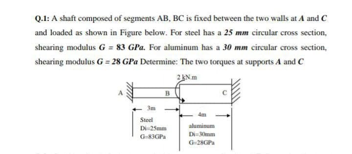 Q.1: A shaft composed of segments AB, BC is fixed between the two walls at A and C
and loaded as shown in Figure below. For steel has a 25 mm circular cross section,
shearing modulus G = 83 GPa. For aluminum has a 30 mm circular cross section,
%3D
shearing modulus G = 28 GPa Determine: The two torques at supports A and C
2 KN.m
B
3m
4m
Steel
aluminum
Di=25mm
Di=30mm
G-83GPA
G-28GPA
