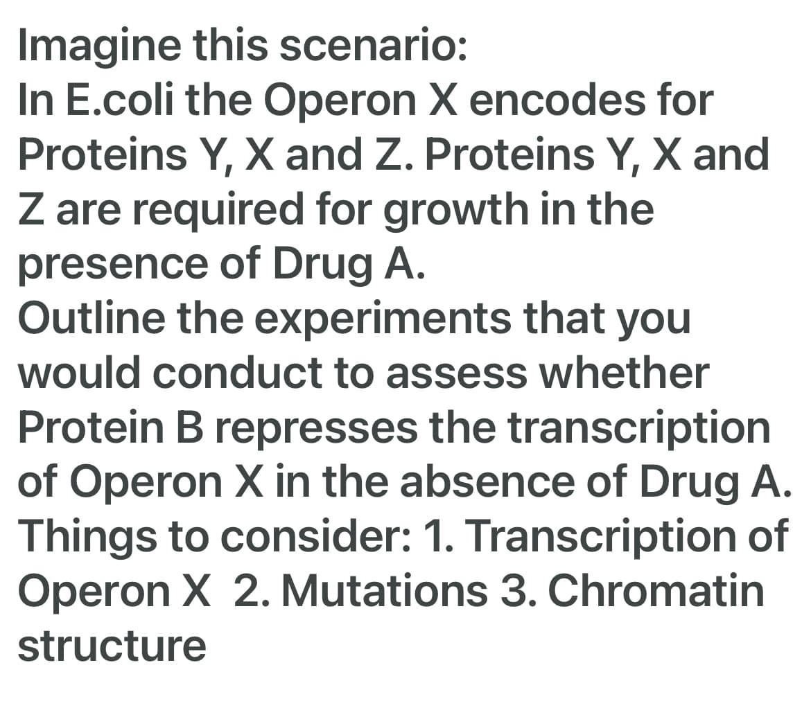 Imagine this scenario:
In E.coli the Operon X encodes for
Proteins Y, X and Z. Proteins Y, X and
Z are required for growth in the
presence of Drug A.
Outline the experiments that you
would conduct to assess whether
Protein B represses the transcription
of Operon X in the absence of Drug A.
Things to consider: 1. Transcription of
Operon X 2. Mutations 3. Chromatin
structure