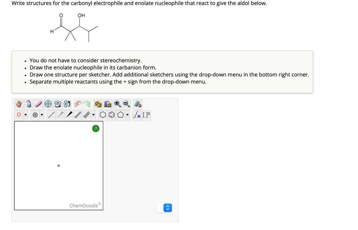 Write structures for the carbonyl electrophile and enolate nucleophile that react to give the aldol below.
OH
f
O
• You do not have to consider stereochemistry.
• Draw the enolate nucleophile in its carbanion form.
• Draw one structure per sketcher. Add additional sketchers using the drop-down menu in the bottom right corner.
Separate multiple reactants using the + sign from the drop-down menu.
●
+
ChemDoodle
O.
#[ ] در
↑