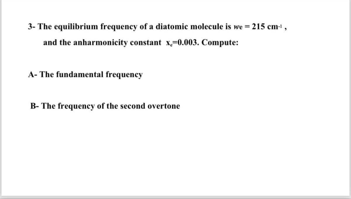 3- The equilibrium frequency of a diatomic molecule is we = 215 cm-¹,
and the anharmonicity constant x,-0.003. Compute:
A- The fundamental frequency
B- The frequency of the second overtone