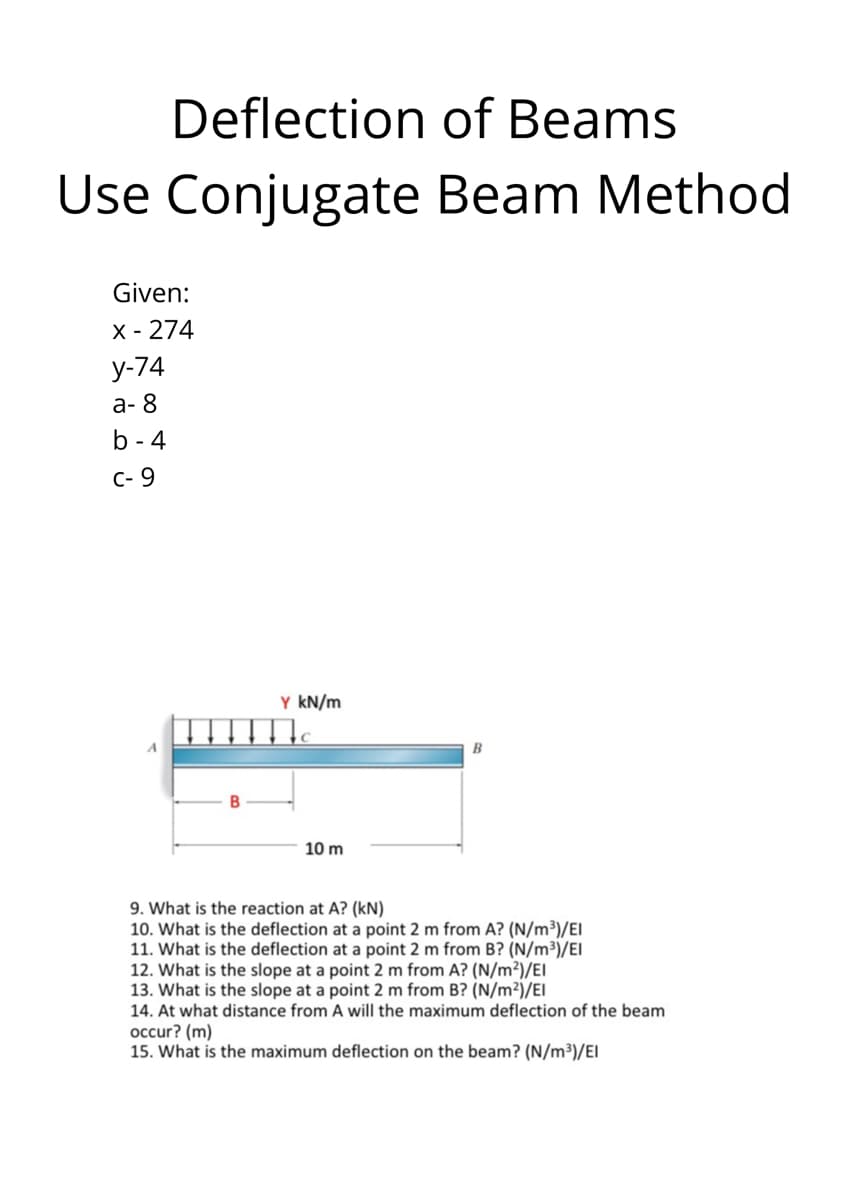 Deflection of Beams
Use Conjugate Beam Method
Given:
X - 274
у-74
а-8
b - 4
C- 9
Y kN/m
10 m
9. What is the reaction at A? (kN)
10. What is the deflection at a point 2 m from A? (N/m³)/EI
11. What is the deflection at a point 2 m from B? (N/m³)/EI
12. What is the slope at a point 2 m from A? (N/m²)/EI
13. What is the slope at a point 2 m from B? (N/m²)/EI
14. At what distance from A will the maximum deflection of the beam
occur? (m)
15. What is the maximum deflection on the beam? (N/m³)/EI
