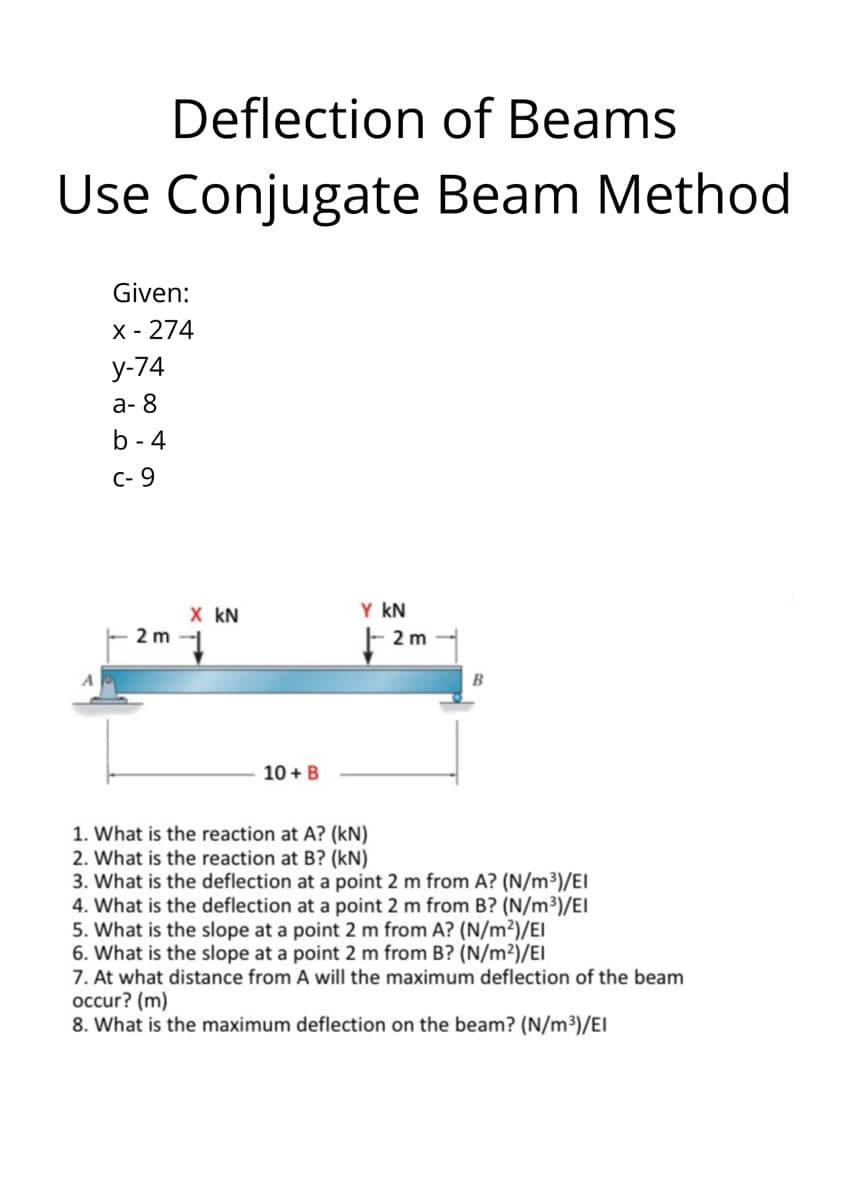 Deflection of Beams
Use Conjugate Beam Method
Given:
X - 274
у-74
а-8
b - 4
C- 9
Y kN
X kN
2m 1
F 2m
B
10 + B
1. What is the reaction at A? (kN)
2. What is the reaction at B? (kN)
3. What is the deflection at a point 2 m from A? (N/m³)/EI
4. What is the deflection at a point 2 m from B? (N/m³)/EI
5. What is the slope at a point 2 m from A? (N/m²)/EI
6. What is the slope at a point 2 m from B? (N/m²)/EI
7. At what distance from A will the maximum deflection of the beam
occur? (m)
8. What is the maximum deflection on the beam? (N/m³)/EI
