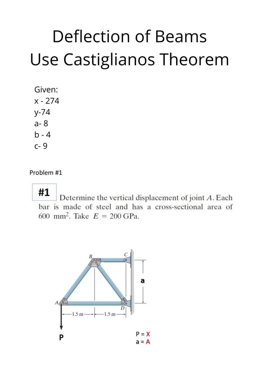 Deflection of Beams
Use Castiglianos Theorem
Given:
X - 274
у-74
а-8
b - 4
C- 9
Problem #1
#1
Determine the vertical displacement of joint A. Each
bar is made of steel and has a cross-sectional area of
600 mm². Take E = 200 GPa.
B.
1.5 m-
-1.5 m
P = X
a = A
