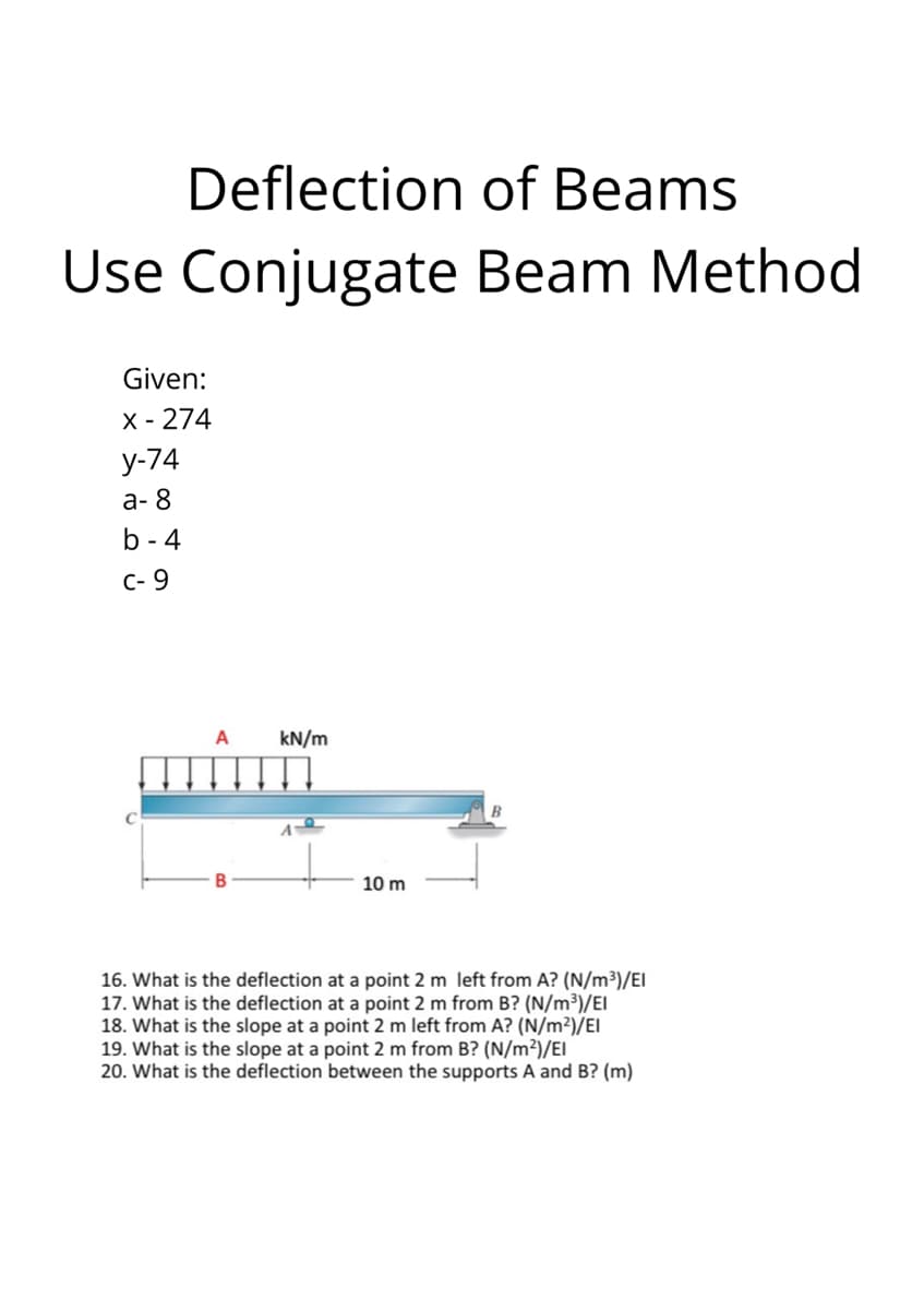 Deflection of Beams
Use Conjugate Beam Method
Given:
X - 274
у-74
а- 8
b - 4
C- 9
A
kN/m
10 m
16. What is the deflection at a point 2 m left from A? (N/m³)/EI
17. What is the deflection at a point 2 m from B? (N/m³)/EI
18. What is the slope at a point 2 m left from A? (N/m²)/EI
19. What is the slope at a point 2 m from B? (N/m²)/EI
20. What is the deflection between the supports A and B? (m)

