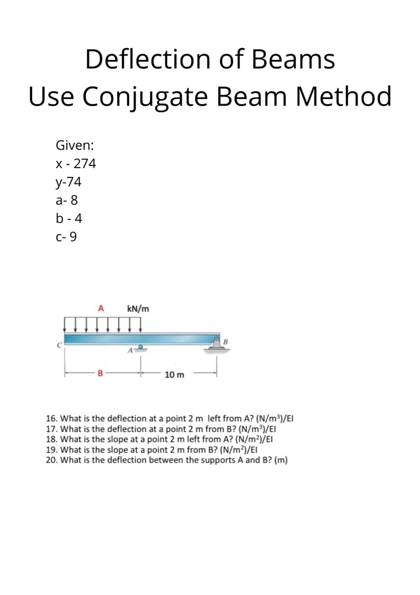 Deflection of Beams
Use Conjugate Beam Method
Given:
X - 274
у-74
а-8
b - 4
C- 9
A
kN/m
10 m
16. What is the deflection at a point 2 m left from A? (N/m³)/EI
17. What is the deflection at a point 2 m from B? (N/m³)/EI
18. What is the slope at a point 2 m left from A? (N/m²)/EI
19. What is the slope at a point 2 m from B? (N/m²)/EI
20. What is the deflection between the supports A and B? (m)

