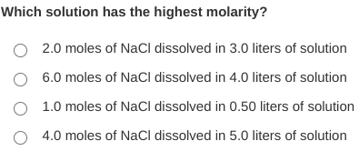 Which solution has the highest molarity?
O 2.0 moles of NaCl dissolved in 3.0 liters of solution
O 6.0 moles of NaCl dissolved in 4.0 liters of solution
O 1.0 moles of NaCl dissolved in 0.50 liters of solution
4.0 moles of NaCl dissolved in 5.0 liters of solution
