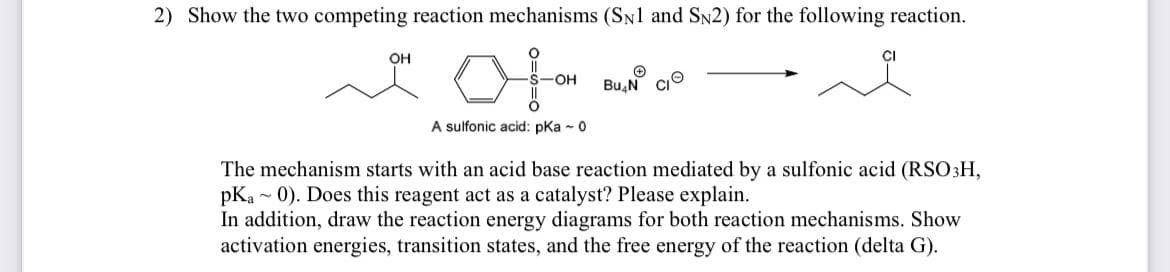 2) Show the two competing reaction mechanisms (SN1 and SN2) for the following reaction.
OH
+
S-OH Bu N
CI
A sulfonic acid: pKa - 0
The mechanism starts with an acid base reaction mediated by a sulfonic acid (RSO 3H,
pKa 0). Does this reagent act as a catalyst? Please explain.
In addition, draw the reaction energy diagrams for both reaction mechanisms. Show
activation energies, transition states, and the free energy of the reaction (delta G).