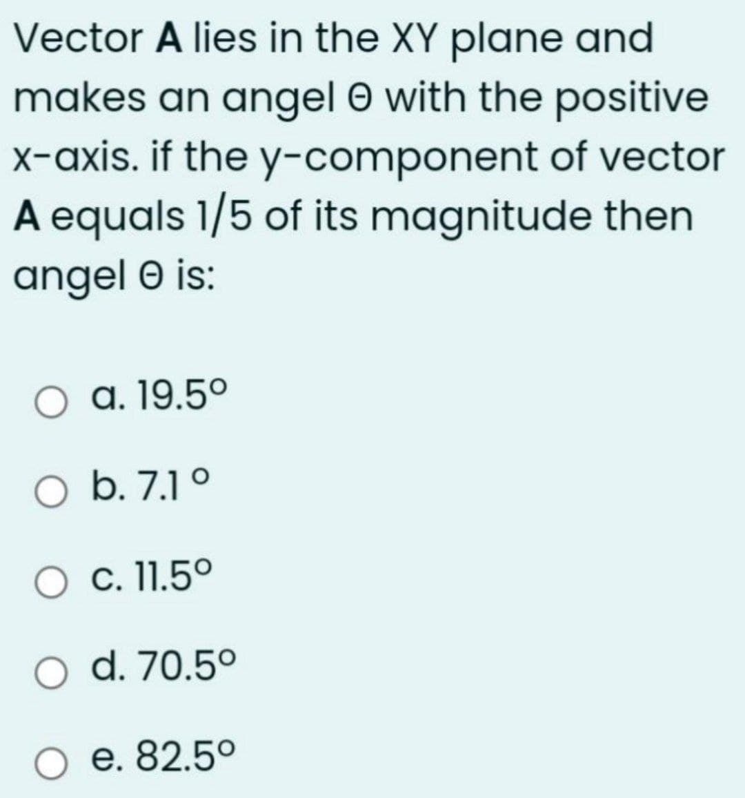 Vector A lies in the XY plane and
makes an angel 0 with the positive
X-axis. if the y-component of vector
A equals 1/5 of its magnitude then
angel O is:
a. 19.5º
O b. 7.1 °
O c. 11.5º
d. 70.5°
е. 82.50
