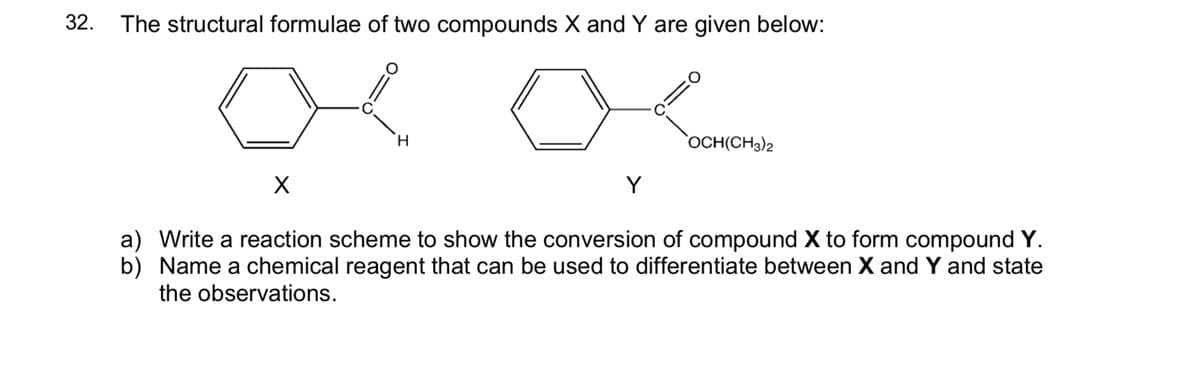 32. The structural formulae of two compounds X and Y are given below:
H.
OCH(CH3)2
Y
a) Write a reaction scheme to show the conversion of compound X to form compound Y.
b) Name a chemical reagent that can be used to differentiate between X and Y and state
the observations.
