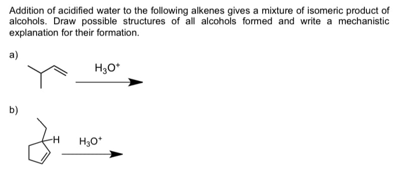 Addition of acidified water to the following alkenes gives a mixture of isomeric product of
alcohols. Draw possible structures of all alcohols formed and write a mechanistic
explanation for their formation.
a)
H30*
b)
-H
H30*
