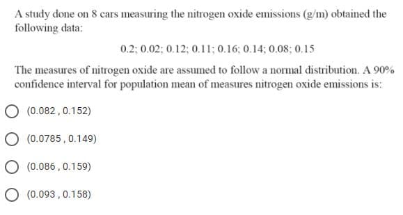 A study done on 8 cars measuring the nitrogen oxide emissions (g/m) obtained the
following data:
0.2; 0.02; 0.12; 0.11; 0.16; 0.14; 0.08; 0.15
The measures of nitrogen oxide are assumed to follow a normal distribution. A 90%
confidence interval for population mean of measures nitrogen oxide emissions is:
(0.082,0.152)
(0.0785, 0.149)
O (0.086 , 0.159)
O (0.093 , 0.158)
