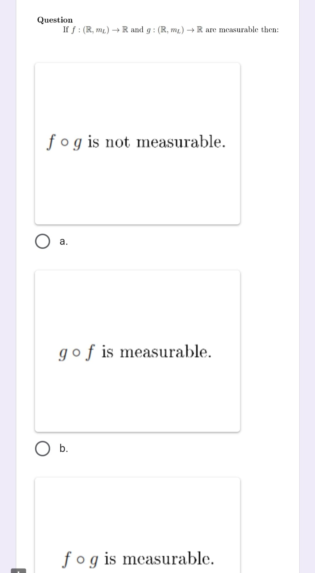 Question
If f: (R, mL) →→ R and g: (R, mL) → R are measurable then:
fog is not measurable.
a.
gof is measurable.
fog is measurable.
O b.