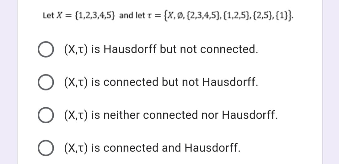 Let X = {1,2,3,4,5} and let T = = {x, Ø, {2,3,4,5}, {1,2,5}, {2,5}, {1}}.
O (X,T) is Hausdorff but not connected.
O (X,T) is connected but not Hausdorff.
O (X,T) is neither connected nor Hausdorff.
O (X,T) is connected and Hausdorff.