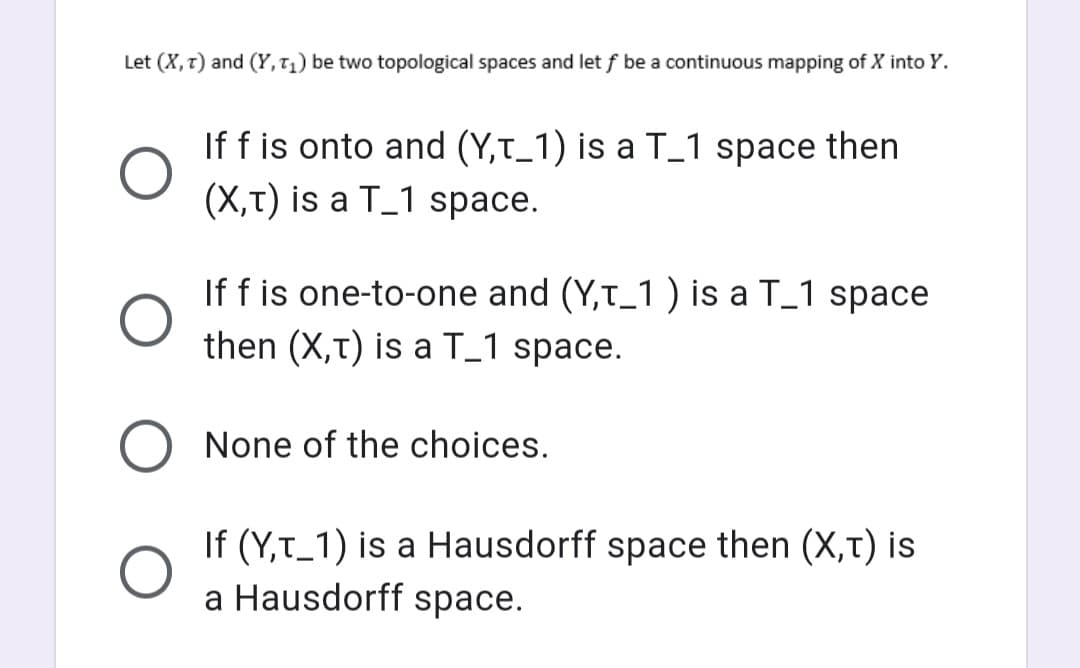Let (X, T) and (Y, T₁) be two topological spaces and let f be a continuous mapping of X into Y.
If f is onto and (Y,T_1) is a T_1 space then
(X,T) is a T_1 space.
If f is one-to-one and (Y,T_1 ) is a T_1 space
then (X,T) is a T_1 space.
None of the choices.
If (Y,T_1) is a Hausdorff space then (X,T) is
a Hausdorff space.