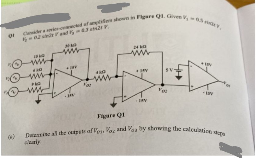 QI
12 (2)
2
(a)
Consider a series-connected of amplifiers shown in Figure Q1. Given V₁ = 0.5 sin2t V,
V₂=0.2 sin2t V and V, = 0.3 sin2t V.
15 kg
6 k
www
9kQ
30 k
www
+15V
-15V
V01
4 k
www
Figure Q1
24 kQ
www
+15V
- 15V
SV
V02
+15V
-15V
Determine all the outputs of Vo1, Voz and Vo3 by showing the calculation steps
clearly.
01