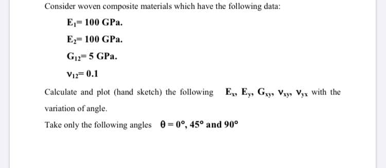 Consider woven composite materials which have the following data:
E,= 100 GPa.
E2= 100 GPa.
G12= 5 GPa.
V12= 0.1
Calculate and plot (hand sketch) the following E, Ey, Gy, Vxy, Vyx with the
variation of angle.
Take only the following angles 0= 0°, 45° and 90°
