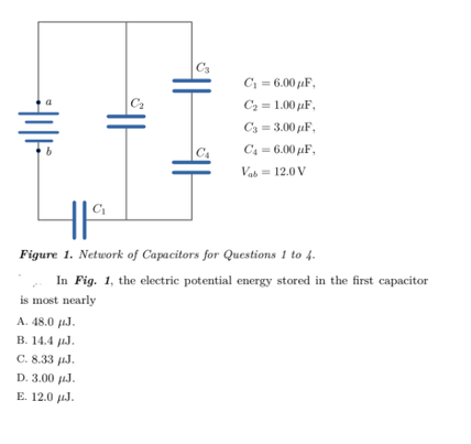 C3
C = 6.00 aF,
C2 = 1.00 pµF,
C3 = 3.00 µF,
C4 = 6.00 pµF,
C4
Vab= 12.0 V
HI
C
Figure 1. Network of Capacitors for Questions 1 to 4.
In Fig. 1, the electric potential energy stored in the first capacitor
is most nearly
A. 48.0 µJ.
В. 14.4 рJ.
C. 8.33 µJ.
D. 3.00 uJ.
E. 12.0 µJ.
